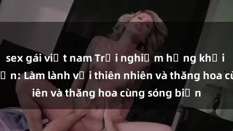 sex gái việt nam Trải nghiệm hứng khởi của sex bãi biển: Làm lành với thiên nhiên và thăng hoa cùng sóng biển