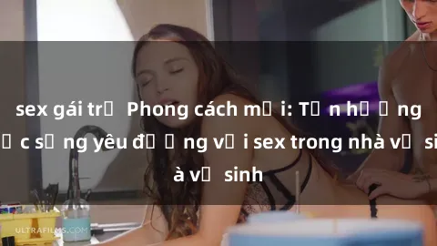 sex gái trẻ Phong cách mới: Tận hưởng cuộc sống yêu đương với sex trong nhà vệ sinh