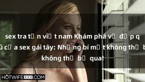 sex tra tấn việt nam Khám phá vẻ đẹp quyến rũ của sex gái tây: Những bí mật không thể bỏ qua!