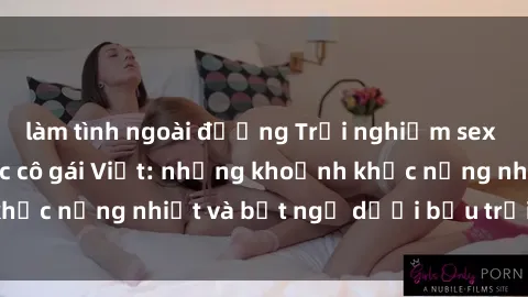 làm tình ngoài đường Trải nghiệm sex ngoại trời của các cô gái Việt: những khoảnh khắc nồng nhiệt và bất ngờ dưới bầu trời xanh mát