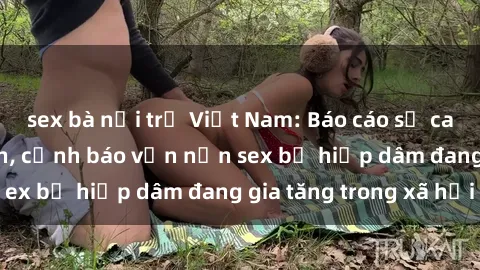 sex bà nội trợ Việt Nam: Báo cáo số ca hiếp dâm tăng lên, cảnh báo vấn nạn sex bị hiếp dâm đang gia tăng trong xã hội