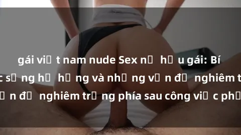 gái việt nam nude Sex nữ hầu gái: Bí mật đằng sau cuộc sống hư hỏng và những vấn đề nghiêm trọng phía sau công việc phục vụ