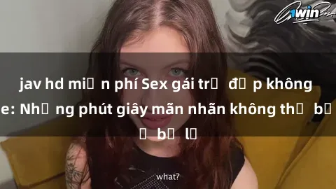 jav hd miễn phí Sex gái trẻ đẹp không che: Những phút giây mãn nhãn không thể bỏ lỡ