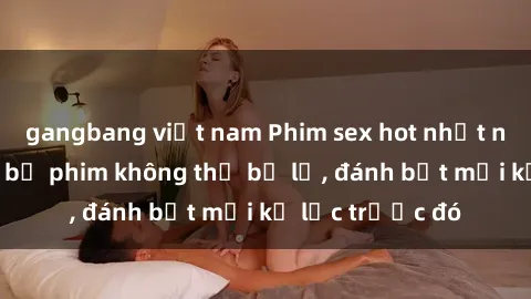 gangbang việt nam Phim sex hot nhất năm  Top những bộ phim không thể bỏ lỡ, đánh bật mọi kỷ lục trước đó