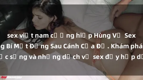 sex việt nam cưỡng hiếp Hùng Vỹ Sex Việt Nam: Những Bí Mật Đằng Sau Cánh Cửa Đỏ. Khám phá cuộc sống và những dịch vụ sex đầy hấp dẫn của người Việt Nam.