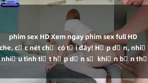phim sex HD Xem ngay phim sex full HD đỉnh cao, không che, cực nét chỉ có tại đây! Hấp dẫn, nhiều tình tiết hấp dẫn sẽ khiến bạn thỏa mãn đắm say.