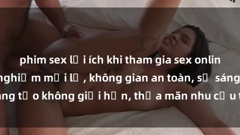 phim sex lợi ích khi tham gia sex online không che: Trải nghiệm mới lạ, không gian an toàn, sự sáng tạo không giới hạn, thỏa mãn nhu cầu tình dục của bạn.