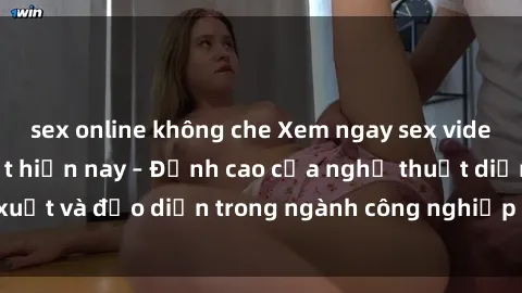 sex online không che Xem ngay sex video Việt Nam hot nhất hiện nay – Đỉnh cao của nghệ thuật diễn xuất và đạo diễn trong ngành công nghiệp phim người lớn tại đây!
