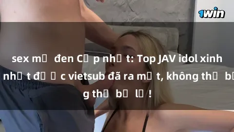 sex mỹ đen Cập nhật: Top JAV idol xinh đẹp nhất được vietsub đã ra mắt, không thể bỏ lỡ!
