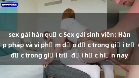 sex gái hàn quốc Sex gái sinh viên: Hành vi gấu không hợp pháp và vi phạm đạo đức trong giới trẻ đại học hiện nay