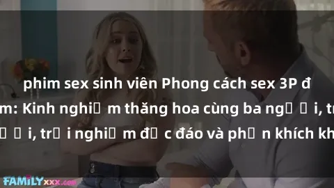 phim sex sinh viên Phong cách sex 3P độc đáo tại Việt Nam: Kinh nghiệm thăng hoa cùng ba người, trải nghiệm độc đáo và phấn khích không thể bỏ lỡ!