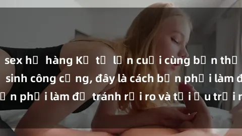 sex họ hàng Kể từ lần cuối cùng bạn thực hành sex nhà vệ sinh công cộng, đây là cách bạn phải làm để tránh rủi ro và tối ưu trải nghiệm.