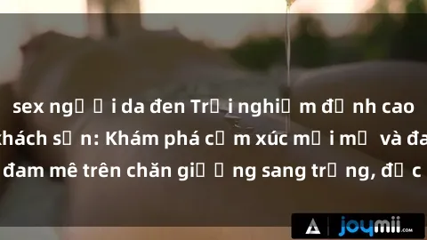 sex người da đen Trải nghiệm đỉnh cao tình yêu tại sex khách sạn: Khám phá cảm xúc mới mẻ và đam mê trên chăn giường sang trọng, độc đáo, không giới hạn.