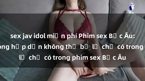 sex jav idol miễn phí Phim sex Bắc Âu: Những cảnh nóng hấp dẫn không thể bỏ lỡ chỉ có trong phim sex Bắc Âu