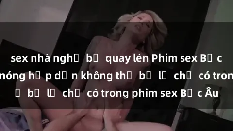 sex nhà nghỉ bị quay lén Phim sex Bắc Âu: Những cảnh nóng hấp dẫn không thể bỏ lỡ chỉ có trong phim sex Bắc Âu