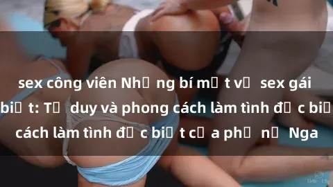 sex công viên Những bí mật về sex gái Nga mà bạn chưa biết: Tư duy và phong cách làm tình đặc biệt của phụ nữ Nga