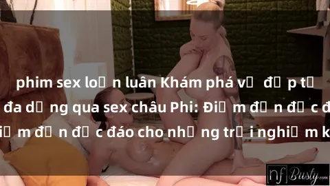 phim sex loạn luân Khám phá vẻ đẹp tự nhiên và văn hóa đa dạng qua sex châu Phi: Điểm đến độc đáo cho những trải nghiệm khó quên