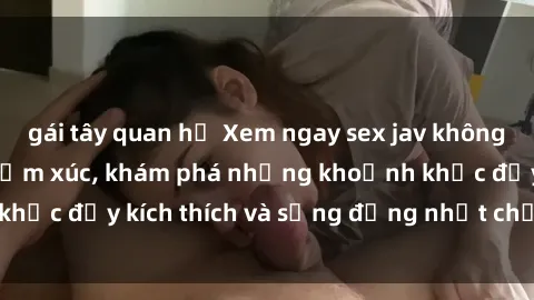 gái tây quan hệ Xem ngay sex jav không che để thỏa mãn cảm xúc, khám phá những khoảnh khắc đầy kích thích và sống động nhất chỉ trong click!