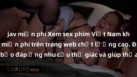 jav miễn phí Xem sex phim Việt Nam không che hoàn toàn miễn phí trên trang web chất lượng cao. Đảm bảo đáp ứng nhu cầu thị giác và giúp thỏa mãn mong muốn của bạn.