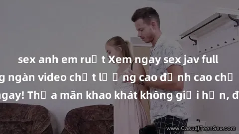 sex anh em ruột Xem ngay sex jav full HD miễn phí - Hàng ngàn video chất lượng cao đỉnh cao chỉ cần click vào ngay! Thỏa mãn khao khát không giới hạn, đón chờ những trải nghiệm mới lạ!