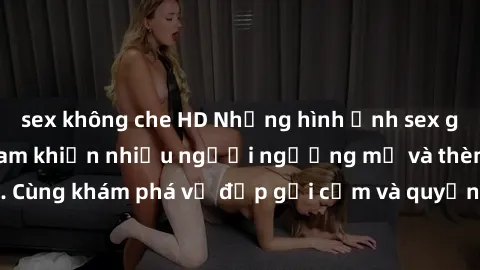 sex không che HD Những hình ảnh sex gái sinh viên Việt Nam khiến nhiều người ngưỡng mộ và thèm khát. Cùng khám phá vẻ đẹp gợi cảm và quyến rũ của những cô gái trẻ này.