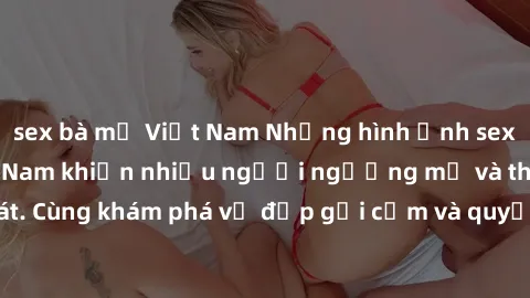 sex bà mẹ Việt Nam Những hình ảnh sex gái sinh viên Việt Nam khiến nhiều người ngưỡng mộ và thèm khát. Cùng khám phá vẻ đẹp gợi cảm và quyến rũ của những cô gái trẻ này.