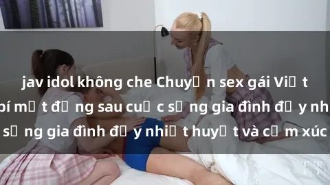 jav idol không che Chuyện sex gái Việt có chồng: Những bí mật đằng sau cuộc sống gia đình đầy nhiệt huyết và cảm xúc