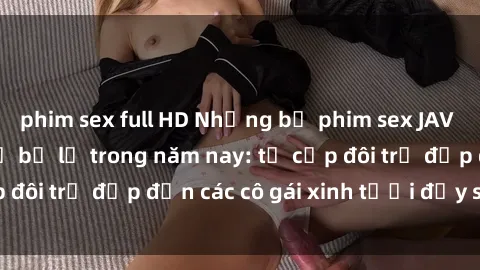 phim sex full HD Những bộ phim sex JAV hot nhất không thể bỏ lỡ trong năm nay: từ cặp đôi trẻ đẹp đến các cô gái xinh tươi đầy sức hút.