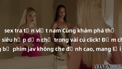 sex tra tấn việt nam Cùng khám phá thế giới jav không che siêu hấp dẫn chỉ trong vài cú click! Đắm chìm trong những bộ phim jav không che đỉnh cao, mang lại trải nghiệm thú vị và đầy kích thích.