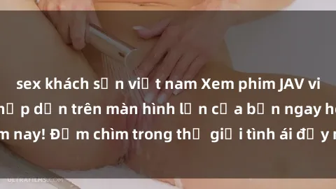 sex khách sạn việt nam Xem phim JAV vietsub mới nhất và hấp dẫn trên màn hình lớn của bạn ngay hôm nay! Đắm chìm trong thế giới tình ái đầy nóng bỏng và kích thích.