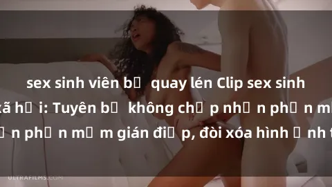 sex sinh viên bị quay lén Clip sex sinh viên gây sốt mạng xã hội: Tuyên bố không chấp nhận phần mềm gián điệp, đòi xóa hình ảnh trên internet