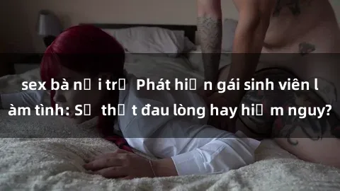 sex bà nội trợ Phát hiện gái sinh viên làm tình: Sự thật đau lòng hay hiểm nguy?