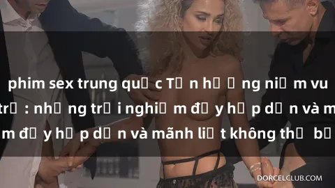 phim sex trung quốc Tận hưởng niềm vui của sex với gái trẻ: những trải nghiệm đầy hấp dẫn và mãnh liệt không thể bỏ lỡ