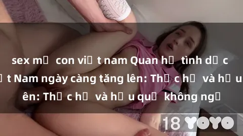 sex mẹ con việt nam Quan hệ tình dục của nữ sinh Việt Nam ngày càng tăng lên: Thực hư và hậu quả không ngờ