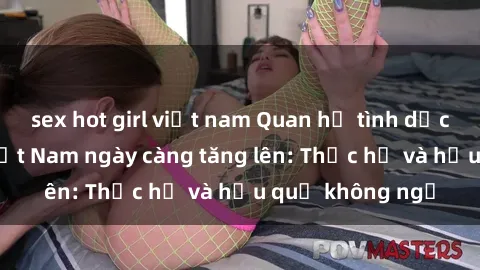 sex hot girl việt nam Quan hệ tình dục của nữ sinh Việt Nam ngày càng tăng lên: Thực hư và hậu quả không ngờ