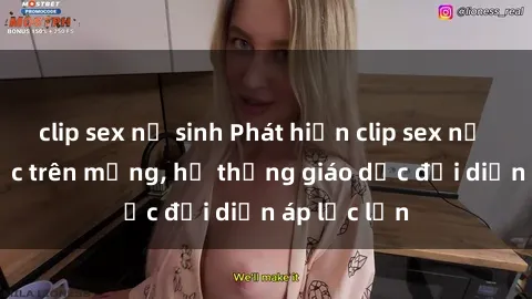 clip sex nữ sinh Phát hiện clip sex nữ sinh gây sốc trên mạng, hệ thống giáo dục đối diện áp lực lớn