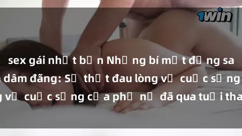 sex gái nhật bản Những bí mật đằng sau vẻ ngoài gái già dâm đãng: Sự thật đau lòng về cuộc sống của phụ nữ đã qua tuổi thanh xuân
