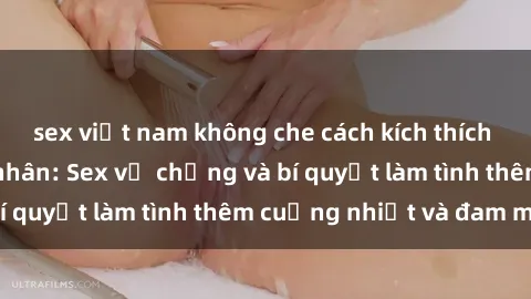 sex việt nam không che cách kích thích đam mê trong hôn nhân: Sex vợ chồng và bí quyết làm tình thêm cuồng nhiệt và đam mê