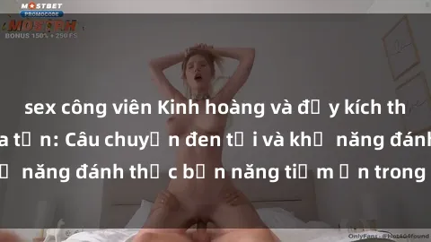 sex công viên Kinh hoàng và đầy kích thích với phim sex tra tấn: Câu chuyện đen tối và khả năng đánh thức bản năng tiềm ẩn trong con người