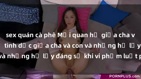 sex quán cà phê Mối quan hệ giữa cha và con: Sự thật về tình dục giữa cha và con và những hệ lụy đáng sợ khi vi phạm luật pháp.