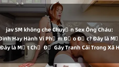 jav SM không che Chuyện Sex Ông Cháu: Mối Quan Hệ Gia Đình Hay Hành Vi Phạm Đạo Đức? Đây là Một Chủ Đề Gây Tranh Cãi Trong Xã Hội Hiện Nay.