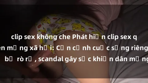 clip sex không che Phát hiện clip sex quay lén hot nhất trên mạng xã hội: Cận cảnh cuộc sống riêng tư bị rò rỉ, scandal gây sốc khiến dân mạng không khỏi bàng hoàng