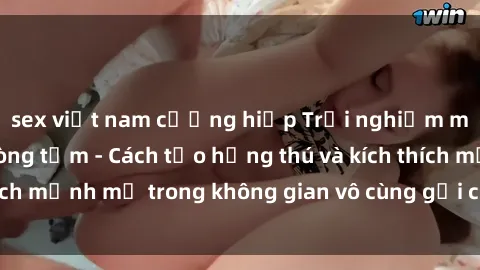 sex việt nam cưỡng hiếp Trải nghiệm mới lạ với sex phòng tắm - Cách tạo hứng thú và kích thích mạnh mẽ trong không gian vô cùng gợi cảm và lãng mạn