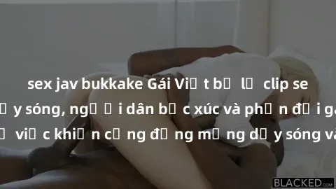 sex jav bukkake Gái Việt bị lộ clip sex khiến dư luận dậy sóng, người dân bức xúc và phản đối gay gắt. Sự việc khiến cộng đồng mạng dậy sóng và yêu cầu xử lý nghiêm ngặt.