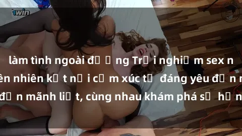 làm tình ngoài đường Trải nghiệm sex ngoài trời: Khi thiên nhiên kết nối cảm xúc từ đáng yêu đến mãnh liệt, cùng nhau khám phá sự hứng khởi và thú vị.