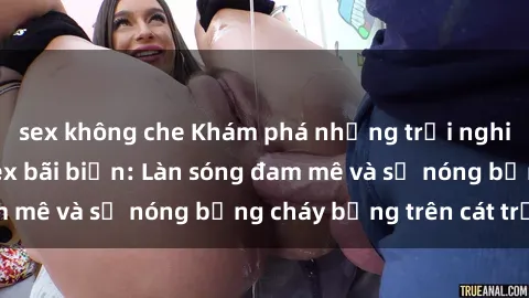 sex không che Khám phá những trải nghiệm độc đáo tại sex bãi biển: Làn sóng đam mê và sự nóng bỏng cháy bỏng trên cát trắng