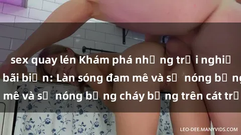 sex quay lén Khám phá những trải nghiệm độc đáo tại sex bãi biển: Làn sóng đam mê và sự nóng bỏng cháy bỏng trên cát trắng