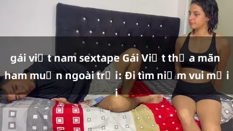 gái việt nam sextape Gái Việt thỏa mãn ham muốn ngoài trời: Đi tìm niềm vui mới