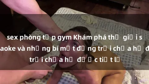 sex phòng tập gym Khám phá thế giới sex quán karaoke và những bí mật động trời chưa hề được tiết lộ