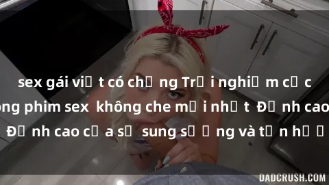 sex gái việt có chồng Trải nghiệm cực kỳ nóng bỏng trong phim sex  không che mới nhất  Đỉnh cao của sự sung sướng và tận hưởng chân thật